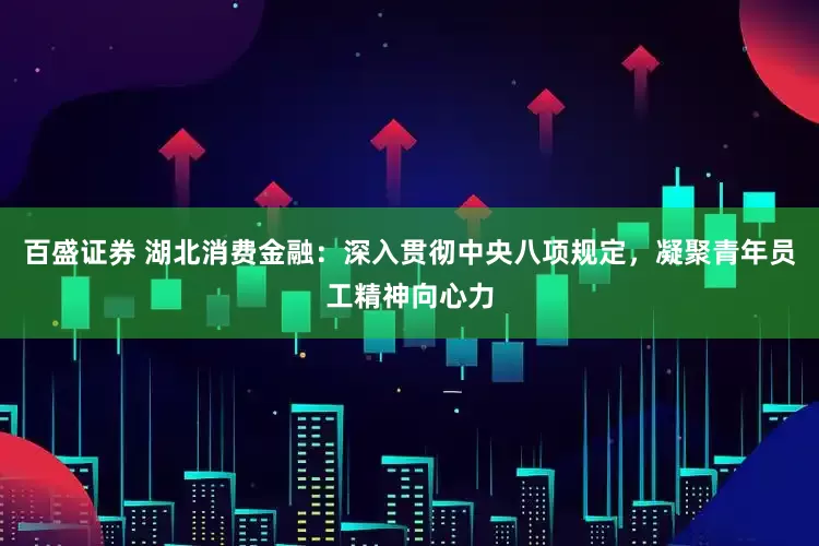 百盛证券 湖北消费金融：深入贯彻中央八项规定，凝聚青年员工精神向心力
