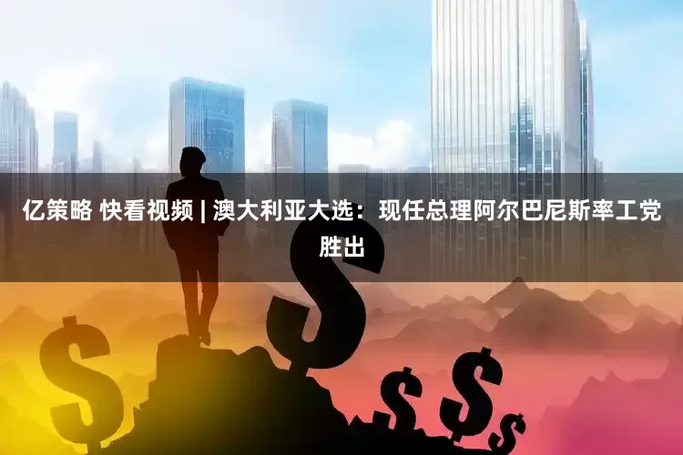 亿策略 快看视频 | 澳大利亚大选：现任总理阿尔巴尼斯率工党胜出