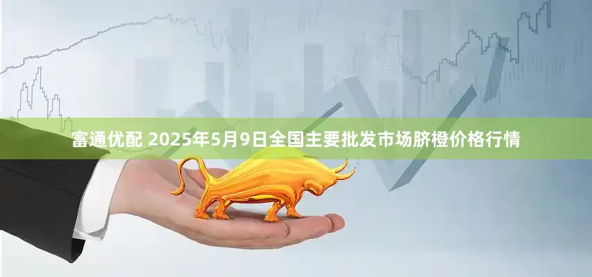 富通优配 2025年5月9日全国主要批发市场脐橙价格行情