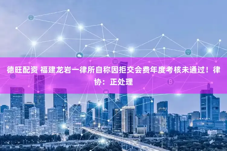 德旺配资 福建龙岩一律所自称因拒交会费年度考核未通过！律协：正处理