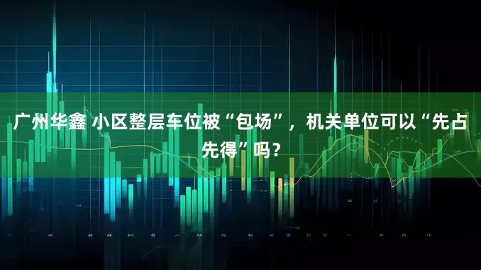 广州华鑫 小区整层车位被“包场”，机关单位可以“先占先得”吗？