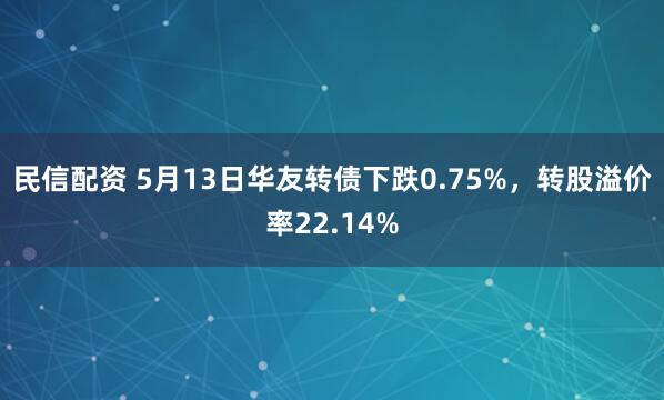 民信配资 5月13日华友转债下跌0.75%，转股溢价率22.14%