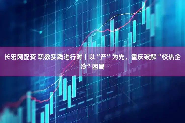 长宏网配资 职教实践进行时｜以“产”为先，重庆破解“校热企冷”困局