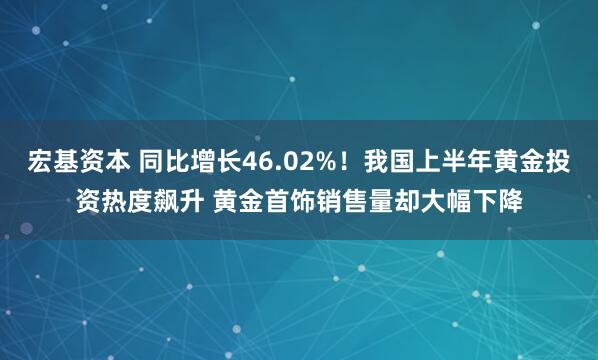 宏基资本 同比增长46.02%！我国上半年黄金投资热度飙升 黄金首饰销售量却大幅下降