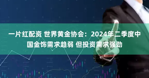 一片红配资 世界黄金协会：2024年二季度中国金饰需求趋弱 但投资需求强劲