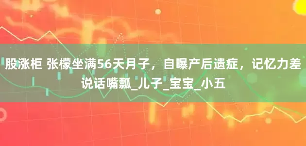 股涨柜 张檬坐满56天月子，自曝产后遗症，记忆力差说话嘴瓢_儿子_宝宝_小五