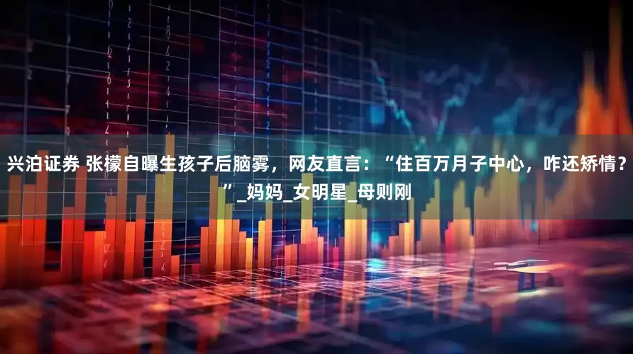 兴泊证券 张檬自曝生孩子后脑雾，网友直言：“住百万月子中心，咋还矫情？”_妈妈_女明星_母则刚