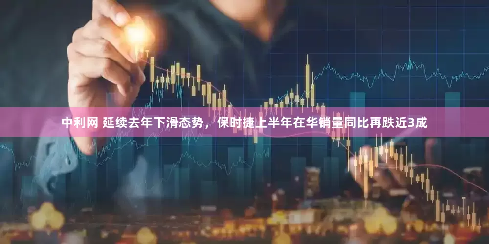 中利网 延续去年下滑态势，保时捷上半年在华销量同比再跌近3成