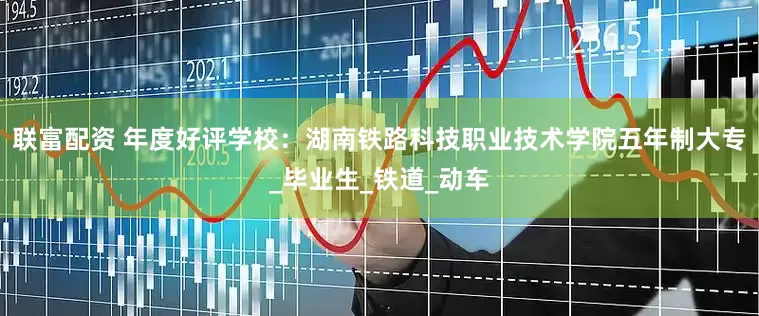 联富配资 年度好评学校：湖南铁路科技职业技术学院五年制大专_毕业生_铁道_动车