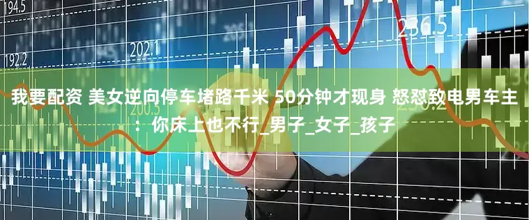 我要配资 美女逆向停车堵路千米 50分钟才现身 怒怼致电男车主：你床上也不行_男子_女子_孩子