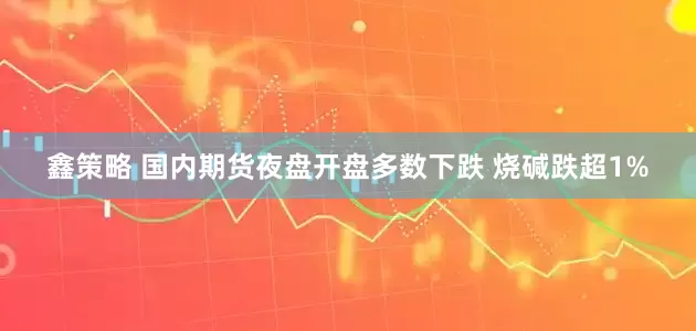 鑫策略 国内期货夜盘开盘多数下跌 烧碱跌超1%