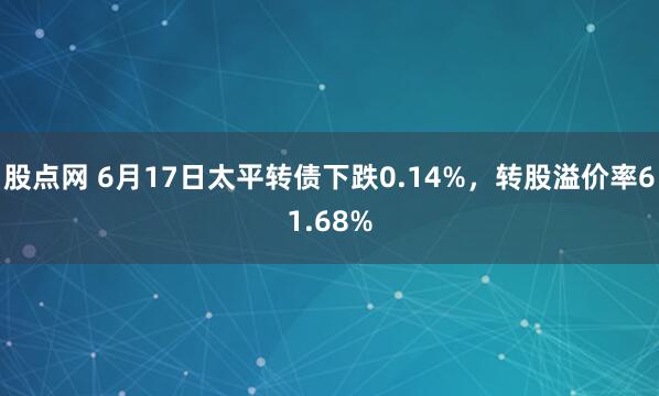 股点网 6月17日太平转债下跌0.14%,转股溢价率61.68%