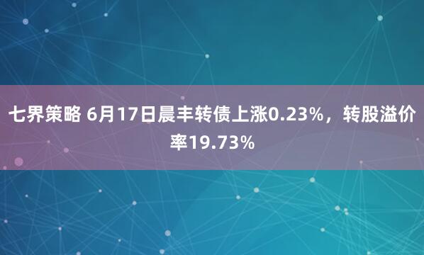 七界策略 6月17日晨丰转债上涨0.23%,转股溢价率19.73%
