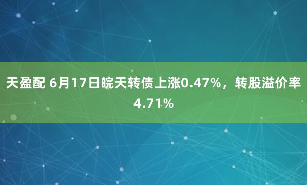 天盈配 6月17日皖天转债上涨0.47%，转股溢价率4.71%