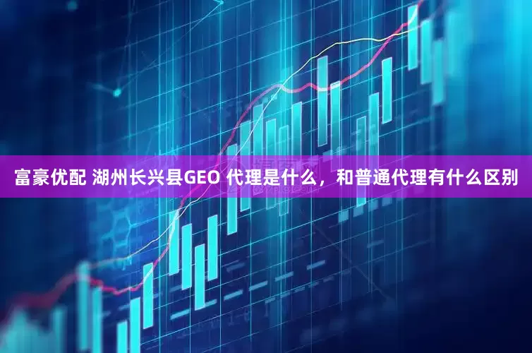 富豪优配 湖州长兴县GEO 代理是什么，和普通代理有什么区别