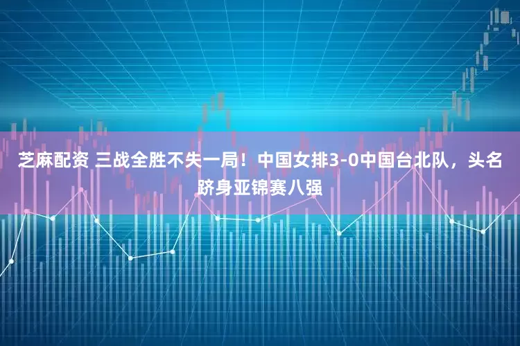 芝麻配资 三战全胜不失一局！中国女排3-0中国台北队，头名跻身亚锦赛八强